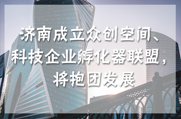 濟南成立眾創空間、科技企業孵化器聯盟，將抱團發展