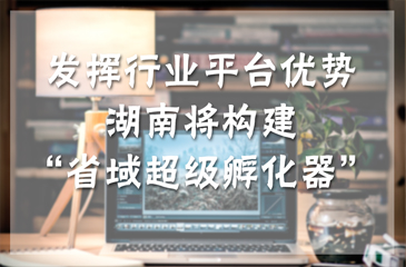 發(fā)揮行業(yè)平臺(tái)優(yōu)勢(shì) 湖南將構(gòu)建“省域超級(jí)孵化器”