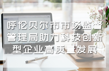 呼倫貝爾市市場監督管理局助力科技創新型企業高質量發展
